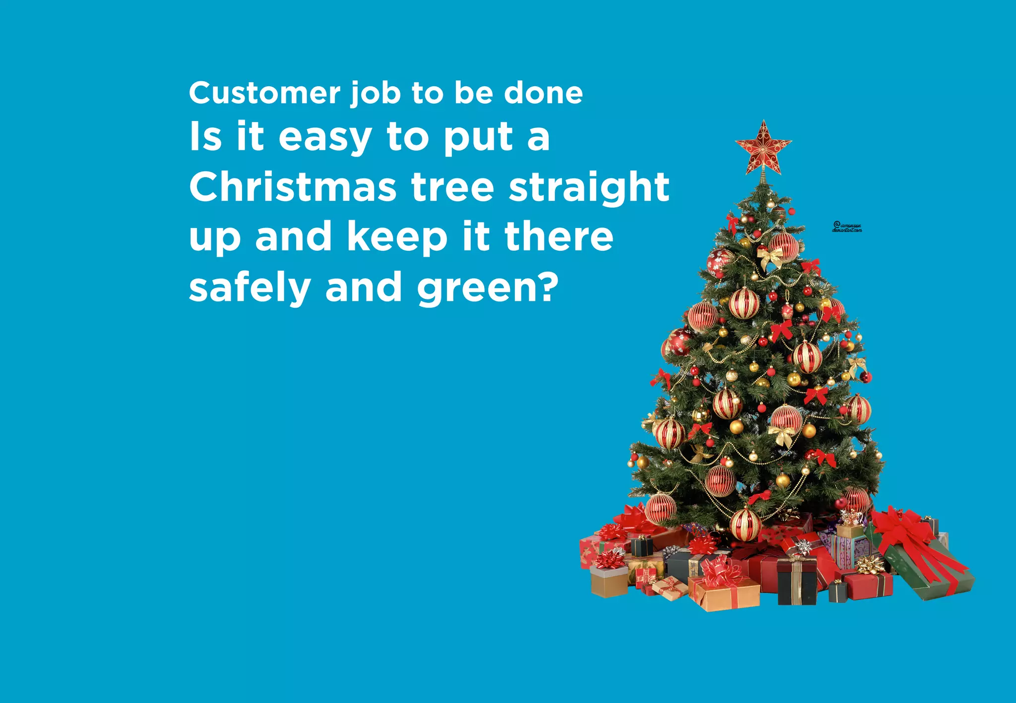 Customer job to be done
Is it easy to put a
Christmas tree straight
up and keep it there
safely and green?
 
