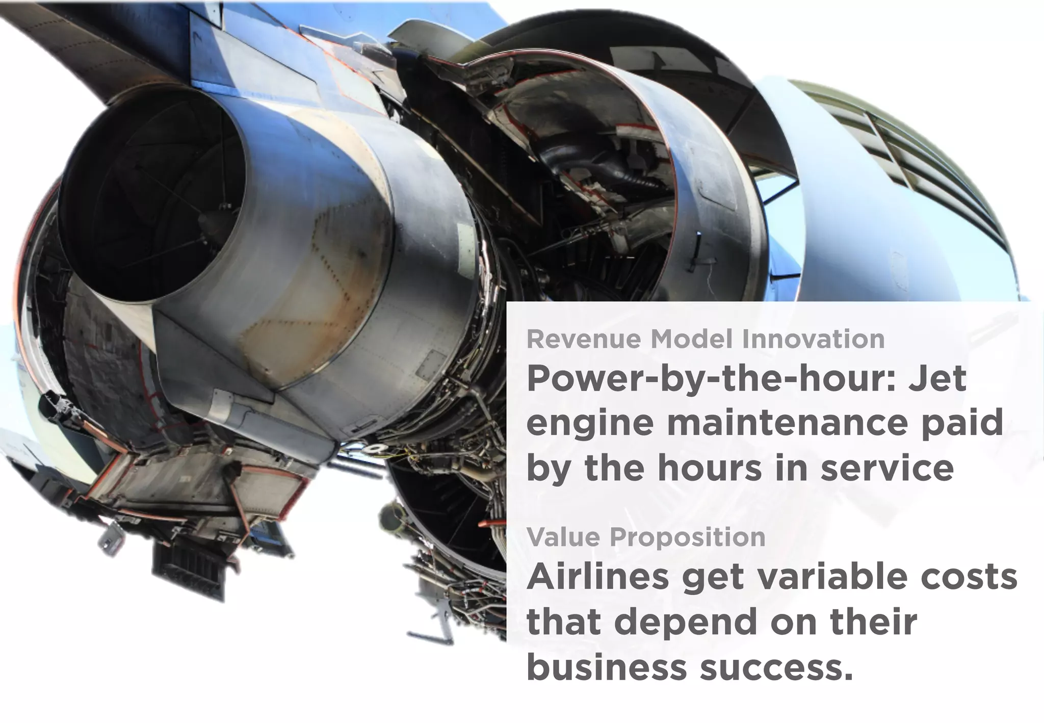 Revenue Model Innovation
Power-by-the-hour: Jet
engine maintenance paid
by the hours in service
Value Proposition
Airlines get variable costs
that depend on their
business success.
 