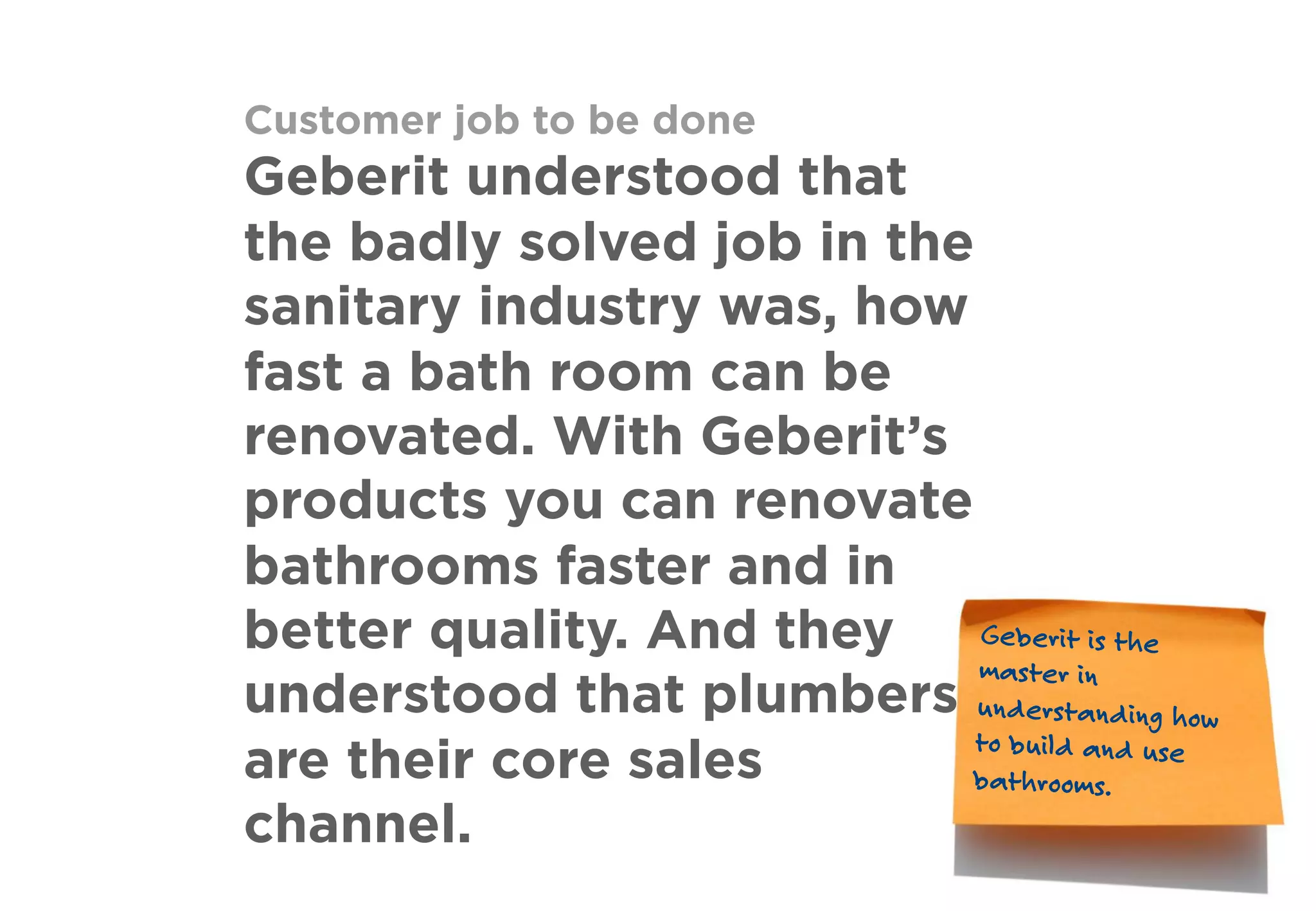 Customer job to be done
Geberit understood that
the badly solved job in the
sanitary industry was, how
fast a bath room can be
renovated. With Geberit’s
products you can renovate
bathrooms faster and in
better quality. And they
understood that plumbers
are their core sales
channel.
Geberit is the
master in
understanding how
to build and use
bathrooms.
 