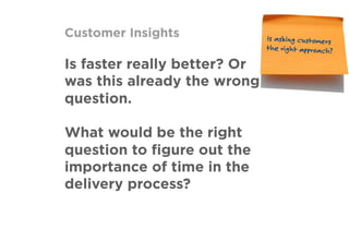 Customer Insights
Is faster really better? Or
was this already the wrong
question.
What would be the right
question to ﬁgure out the
importance of time in the
delivery process?
Is asking customers
the right approach?
 