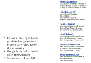 §  Instead of looking at better
products, Google Adwords
brought back relevance to
the ad industry
§  Google is blamed to be the
killer of newspapers
§  Sales around 43 bn. USD
 