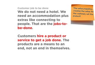 Customer job to be done
We do not need a hotel. We
need an accommodation plus
extras like connecting to
people. That are the jobs-to-
be-done.
Customers hire a product or
service to get a job done. The
products are a means to an
end, not an end in themselves.
The value proposition
creates the value for
the customer, not the
product!
 