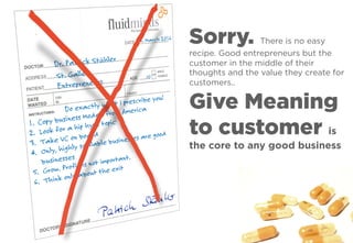 Sorry. There is no easy
recipe. Good entrepreneurs but the
customer in the middle of their
thoughts and the value they create for
customers..
Give Meaning
to customer is
the core to any good business
 