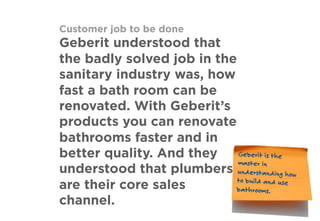 Customer job to be done
Geberit understood that
the badly solved job in the
sanitary industry was, how
fast a bath room can be
renovated. With Geberit’s
products you can renovate
bathrooms faster and in
better quality. And they
understood that plumbers
are their core sales
channel.
Geberit is the
master in
understanding how
to build and use
bathrooms.
 