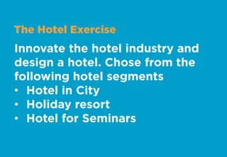 The Hotel Exercise
Innovate the hotel industry and
design a hotel. Chose from the
following hotel segments
•  Hotel in City
•  Holiday resort
•  Hotel for Seminars
 