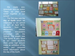 We made eco-detectives and the action ‘Clean up your local world” together in our school. The first step was the  day of Earth  which we celebrated in our school on 22 nd  of April 2010. Students from the elementary   classes prepared eco-posters connected with the festival. The slogan was “The forest is very close to us”. Older students (from junior high school) made an exhibition of the works and prepared some information about the day of the Earth. 