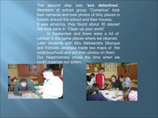 The second step was  ‘eco detectives’ . Members of school group “Comenius” took their cameras and took photos of dirty places in forests around the school and their houses. It was amazing, they found about 30 places! We took parts in “Clean up your world”  in September and there were a lot of rubbish in the same places where we cleaned.  Later students with Mrs Aleksandra Skorupa and Elżbieta Jarębska made two maps of  the neighbourhood and put their photos on them. Our headmistress chose the time when we could organize our action. 