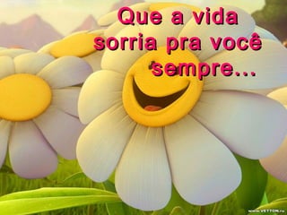 Que a vida
sorria pra você
sempre...
