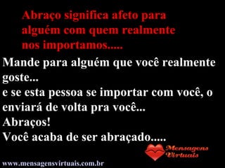 Abraço significa afeto para
alguém com quem realmente
nos importamos.....
Mande para alguém que você realmente
goste...
e se esta pessoa se importar com você, o
enviará de volta pra você...
Abraços!
Você acaba de ser abraçado.....
www.mensagensvirtuais.com.br
