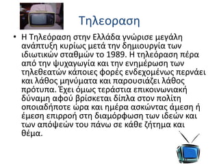 Tηλεοραση
• Η Τηλεόραση στην Ελλάδα γνώρισε μεγάλη
ανάπτυξη κυρίως μετά την δημιουργία των
ιδιωτικών σταθμών το 1989. Η τηλεόραση πέρα
από την ψυχαγωγία και την ενημέρωση των
τηλεθεατών κάποιες φορές ενδεχομένως περνάει
και λάθος μηνύματα και παρουσιάζει λάθος
πρότυπα. Έχει όμως τεράστια επικοινωνιακή
δύναμη αφού βρίσκεται δίπλα στον πολίτη
οποιαδήποτε ώρα και ημέρα ασκώντας άμεση ή
έμεση επιρροή στη διαμόρφωση των ιδεών και
των απόψεών του πάνω σε κάθε ζήτημα και
θέμα.
 