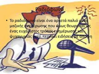 Ραδιόφωνο
• Το ραδιόφωνο είναι ένα αρκετά παλιό μέσο
μαζικής ενημέρωσης που όμως θεωρείται ως
ένας ευχάριστος τρόπος ενημέρωσης και
ψυχαγωγίας γιατί περνάει ειδήσεις με άποψη
 