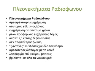 Πλεονεκτήματα Ραδιοφωνου
• Πλεονεκτήματα Ραδιοφώνου
• άμεση-έγκαιρη ενημέρωση
• σύντομος εύληπτος λόγος
• ενημέρωση σε σύντομο χρόνο
• ρέων προφορικός ευχάριστος λόγος
• ανάπτυξη κρίσης & φαντασίας
• δεν απαιτεί προσήλωση
• "ζωντανές" συνδέσεις με όλο τον κόσμο
• αμεσότερος διάλογος με το κοινό
• λειτουργία επί 24ώρου βάσεως
• βρίσκεται σε όλα τα νοικοκυριά
 