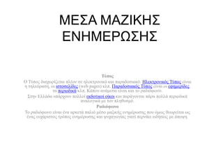 ΜΕΣΑ ΜΑΖΙΚΗΣ
ΕΝΗΜΕΡΩΣΗΣ
Τύπος
Ο Τύπος διαχωρίζεται πλέον σε ηλεκτρονικό και παραδοσιακό. Ηλεκτρονικός Τύπος είναι
η τηλεόραση, οι ιστοσελίδες (web pages) κλπ. Παραδοσιακός Τύπος είναι οι εφημερίδες,
τα περιοδικά κλπ. Κάπου ανάμεσα είναι και το ραδιόφωνο.
Στην Ελλάδα υπάρχουν πολλοί εκδοτικοί οίκοι και παράγονται πάρα πολλά περιοδικά
αναλογικά με τον πληθυσμό.
Ραδιόφωνο
Το ραδιόφωνο είναι ένα αρκετά παλιό μέσο μαζικής ενημέρωσης που όμως θεωρείται ως
ένας ευχάριστος τρόπος ενημέρωσης και ψυχαγωγίας γιατί περνάει ειδήσεις με άποψη.
 