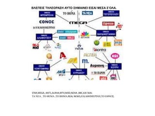ΒΛΕΠΕΙΣ ΤΗΛΕΟΡΑΣΗ ΑΥΤΟ ΣΗΜΑΙΝΕΙ ΕΙΣΑΙ ΜΕΣΑ Σ’ΟΛΑ.
STAR,MEGA, ANT1,ALRHA,MTV,MAD,NOVA ,BBC,KAI SKAI.
ΤΑ ΝΕΑ , ΤΟ ΘΕΜΑ ,ΤΟ ΒΗΜΑ,REAL NEWS,Η ΚΑΘΗΜΕΡΙΝΗ,ΤΟ ΕΘΝΟΣ.
 