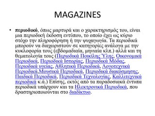 MAGAZINES
• περιοδικό, όπως μαρτυρά και ο χαρακτηρισμός του, είναι
μια περιοδική έκδοση εντύπου, το οποίο έχει ως κύριο
στόχο την πληροφόρηση ή την ψυχαγωγία. Τα περιοδικά
μπορούν να διαχωριστούν σε κατηγορίες ανάλογα με την
κυκλοφορία τους (εβδομαδιαία, μηνιαία κλπ.) αλλά και τη
θεματολογία τους (Περιοδικά Ποικίλης Ύλης, Οικονομικά
Περιοδικά, Περιοδικά Ιστορίας, Περιοδικά Μόδας,
Περιοδικά υγείας, Αθλητικά Περιοδικά, Λογοτεχνικά
Περιοδικά,Μουσικά Περιοδικά, Περιοδικά διακόσμησης,
Παιδικά Περιοδικά, Περιοδικά Τεχνολογίας, Καλλιτεχνικά
περιοδικά κ.ά.) Επίσης, εκτός από τα παραδοσιακά έντυπα
περιοδικά υπάρχουν και τα Ηλεκτρονικά Περιοδικά, που
δραστηριοποιούνται στο διαδίκτυο.
 