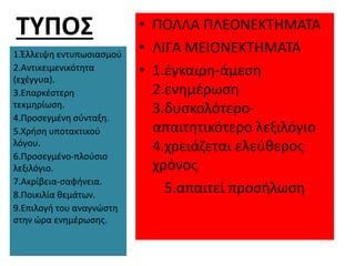 ΤΥΠΟΣ
1.Έλλειψη εντυπωσιασμού
2.Αντικειμενικότητα
(εχέγγυα).
3.Επαρκέστερη
τεκμηρίωση.
4.Προσεγμένη σύνταξη.
5.Χρήση υποτακτικού
λόγου.
6.Προσεγμένο-πλούσιο
λεξιλόγιο.
7.Ακρίβεια-σαφήνεια.
8.Ποικιλία θεμάτων.
9.Επιλογή του αναγνώστη
στην ώρα ενημέρωσης.
• ΠΟΛΛΑ ΠΛΕΟΝΕΚΤΗΜΑΤΑ
• ΛΙΓΑ ΜΕΙΟΝΕΚΤΗΜΑΤΑ
• 1.έγκαιρη-άμεση
2.ενημέρωση
3.δυσκολότερο-
απαιτητικότερο λεξιλόγιο
4.χρειάζεται ελεύθερος
χρόνος
5.απαιτεί προσήλωση
 