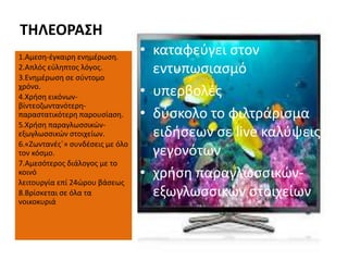 ΤΗΛΕΟΡΑΣΗ
1.Αμεση-έγκαιρη ενημέρωση.
2.Απλός εύληπτος λόγος.
3.Ενημέρωση σε σύντομο
χρόνο.
4.Χρήση εικόνων-
βίντεοζωντανότερη-
παραστατικότερη παρουσίαση.
5.Χρήση παραγλωσσικών-
εξωγλωσσικών στοιχείων.
6.«Ζωντανές΄» συνδέσεις με όλο
τον κόσμο.
7.Αμεσότερος διάλογος με το
κοινό
λειτουργία επί 24ώρου βάσεως
8.Βρίσκεται σε όλα τα
νοικοκυριά
• καταφεύγει στον
εντυπωσιασμό
• υπερβολές
• δύσκολο το φιλτράρισμα
ειδήσεων σε live καλύψεις
γεγονότων
• χρήση παραγλωσσικών-
εξωγλωσσικών στοιχείων
 
