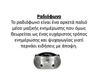 Ραδιόφωνο
Το ραδιόφωνο είναι ένα αρκετά παλιό
μέσο μαζικής ενημέρωσης που όμως
θεωρείται ως ένας ευχάριστος τρόπος
ενημέρωσης και ψυχαγωγίας γιατί
περνάει ειδήσεις με άποψη.
 