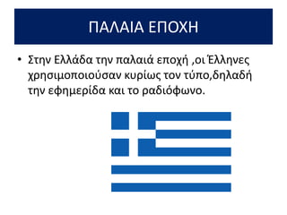 ΠΑΛΑΙΑ ΕΠΟΧΗ
• Στην Ελλάδα την παλαιά εποχή ,οι Έλληνες
χρησιμοποιούσαν κυρίως τον τύπο,δηλαδή
την εφημερίδα και το ραδιόφωνο.
 