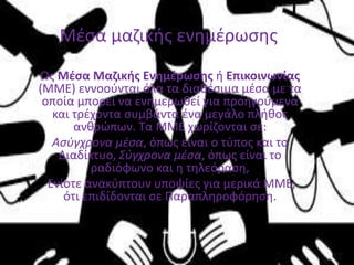 Ως Μέσα Μαζικής Ενημέρωσης ή Επικοινωνίας
(ΜΜΕ) εννοούνται όλα τα διαθέσιμα μέσα με τα
οποία μπορεί να ενημερωθεί για προηγούμενα
και τρέχοντα συμβάντα ένα μεγάλο πλήθος
ανθρώπων. Τα ΜΜΕ χωρίζονται σε:
Ασύγχρονα μέσα, όπως είναι ο τύπος και το
Διαδίκτυο, Σύγχρονα μέσα, όπως είναι το
ραδιόφωνο και η τηλεόραση,
Ενίοτε ανακύπτουν υποψίες για μερικά ΜΜΕ,
ότι επιδίδονται σε Παραπληροφόρηση.
Μέσα μαζικής ενημέρωσης
 