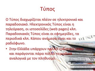 Τύπος
Ο Τύπος διαχωρίζεται πλέον σε ηλεκτρονικό και
παραδοσιακό. Ηλεκτρονικός Τύπος είναι η
τηλεόραση, οι ιστοσελίδες (web pages) κλπ.
Παραδοσιακός Τύπος είναι οι εφημερίδες, τα
περιοδικά κλπ. Κάπου ανάμεσα είναι και το
ραδιόφωνο.
• Στην Ελλάδα υπάρχουν πολλοί εκδοτικοί οίκοι
και παράγονται πάρα πολλά περιοδικά
αναλογικά με τον πληθυσμό.
 