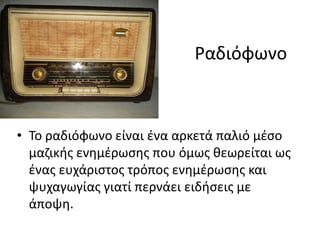 Ραδιόφωνο
• Το ραδιόφωνο είναι ένα αρκετά παλιό μέσο
μαζικής ενημέρωσης που όμως θεωρείται ως
ένας ευχάριστος τρόπος ενημέρωσης και
ψυχαγωγίας γιατί περνάει ειδήσεις με
άποψη.
 