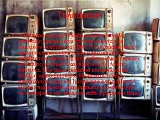 Τηλεόραση
• Η Τηλεόραση στην Ελλάδα γνώρισε μεγάλη
ανάπτυξη κυρίως μετά την δημιουργία των
ιδιωτικών σταθμών το 1989. Η τηλεόραση πέρα
από την ψυχαγωγία και την ενημέρωση των
τηλεθεατών κάποιες φορές ενδεχομένως περνάει
και λάθος μηνύματα και παρουσιάζει λάθος
πρότυπα. Έχει όμως τεράστια επικοινωνιακή
δύναμη αφού βρίσκεται δίπλα στον πολίτη
οποιαδήποτε ώρα και ημέρα ασκώντας άμεση ή
έμεση επιρροή στη διαμόρφωση των ιδεών και
των απόψεών του πάνω σε κάθε ζήτημα και θέμα.
 