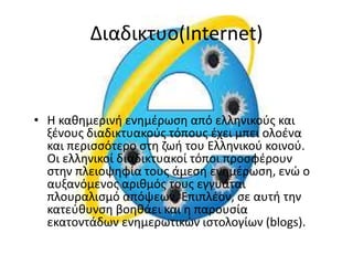 Διαδικτυο(Internet)
• Η καθημερινή ενημέρωση από ελληνικούς και
ξένους διαδικτυακούς τόπους έχει μπει ολοένα
και περισσότερο στη ζωή του Ελληνικού κοινού.
Οι ελληνικοί διαδικτυακοί τόποι προσφέρουν
στην πλειοψηφία τους άμεση ενημέρωση, ενώ ο
αυξανόμενος αριθμός τους εγγυάται
πλουραλισμό απόψεων. Επιπλέον, σε αυτή την
κατεύθυνση βοηθάει και η παρουσία
εκατοντάδων ενημερωτικών ιστολογίων (blogs).
 