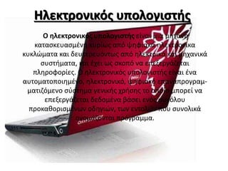 Ηλεκτρονικός υπολογιστής
O ηλεκτρονικός υπολογιστής είναι μια μηχανή
κατασκευασμένη κυρίως από ψηφιακά ηλεκτρονικα
κυκλώματα και δευτερευόντως από ηλεκτρικά και μηχανικά
συστήματα, και έχει ως σκοπό να επεξεργάζεται
πληροφορίες. Ο ηλεκτρονικός υπολογιστής είναι ένα
αυτοματοποιημένο, ηλεκτρονικό, ψηφιακό επαναπρογραμ-
ματιζόμενο σύστημα γενικής χρήσης το οποίο μπορεί να
επεξεργάζεται δεδομένα βάσει ενός συνόλου
προκαθορισμένων οδηγιών, των εντολών που συνολικά
ονομάζονται πρόγραμμα.
 