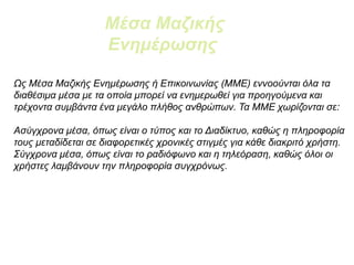 Ως Μέσα Μαζικής Ενημέρωσης ή Επικοινωνίας (ΜΜΕ) εννοούνται όλα τα
διαθέσιμα μέσα με τα οποία μπορεί να ενημερωθεί για προηγούμενα και
τρέχοντα συμβάντα ένα μεγάλο πλήθος ανθρώπων. Τα ΜΜΕ χωρίζονται σε:
Ασύγχρονα μέσα, όπως είναι ο τύπος και το Διαδίκτυο, καθώς η πληροφορία
τους μεταδίδεται σε διαφορετικές χρονικές στιγμές για κάθε διακριτό χρήστη.
Σύγχρονα μέσα, όπως είναι το ραδιόφωνο και η τηλεόραση, καθώς όλοι οι
χρήστες λαμβάνουν την πληροφορία συγχρόνως.
Μέσα Μαζικής
Ενημέρωσης
 