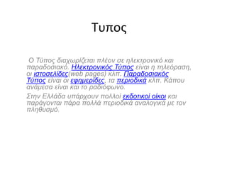 Τυπος
Ο Τύπος διαχωρίζεται πλέον σε ηλεκτρονικό και
παραδοσιακό. Ηλεκτρονικός Τύπος είναι η τηλεόραση,
οι ιστοσελίδες(web pages) κλπ. Παραδοσιακός
Τύπος είναι οι εφημερίδες, τα περιοδικά κλπ. Κάπου
ανάμεσα είναι και το ραδιόφωνο.
Στην Ελλάδα υπάρχουν πολλοί εκδοτικοί οίκοι και
παράγονται πάρα πολλά περιοδικά αναλογικά με τον
πληθυσμό.
 