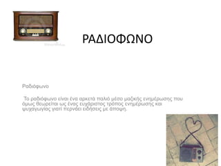 ΡΑΔΙΟΦΩΝΟ
Ραδιόφωνο
Το ραδιόφωνο είναι ένα αρκετά παλιό μέσο μαζικής ενημέρωσης που
όμως θεωρείται ως ένας ευχάριστος τρόπος ενημέρωσης και
ψυχαγωγίας γιατί περνάει ειδήσεις με άποψη.
 