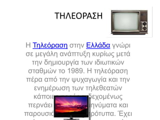 ΤΗΛΕΟΡΑΣΗ
Η Τηλεόραση στην Ελλάδα γνώρι
σε μεγάλη ανάπτυξη κυρίως μετά
την δημιουργία των ιδιωτικών
σταθμών το 1989. Η τηλεόραση
πέρα από την ψυχαγωγία και την
ενημέρωση των τηλεθεατών
κάποιες φορές ενδεχομένως
περνάει και λάθος μηνύματα και
παρουσιάζει λάθος πρότυπα. Έχει
 