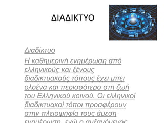 ΔΙΑΔΙΚΤΥΟ
Διαδίκτυο
Η καθημερινή ενημέρωση από
ελληνικούς και ξένους
διαδικτυακούς τόπους έχει μπει
ολοένα και περισσότερο στη ζωή
του Ελληνικού κοινού. Οι ελληνικοί
διαδικτυακοί τόποι προσφέρουν
στην πλειοψηφία τους άμεση
 