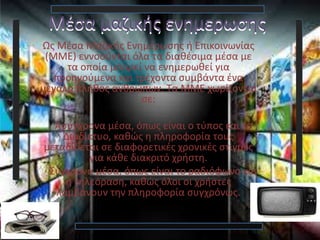 Μέσα μαζικής ενημερωσης
Ως Μέσα Μαζικής Ενημέρωσης ή Επικοινωνίας
(ΜΜΕ) εννοούνται όλα τα διαθέσιμα μέσα με
τα οποία μπορεί να ενημερωθεί για
προηγούμενα και τρέχοντα συμβάντα ένα
μεγάλο πλήθος ανθρώπων. Τα ΜΜΕ χωρίζονται
σε:
Ασύγχρονα μέσα, όπως είναι ο τύπος και το
Διαδίκτυο, καθώς η πληροφορία τους
μεταδίδεται σε διαφορετικές χρονικές στιγμές
για κάθε διακριτό χρήστη.
Σύγχρονα μέσα, όπως είναι το ραδιόφωνο και
η τηλεόραση, καθώς όλοι οι χρήστες
λαμβάνουν την πληροφορία συγχρόνως.
 