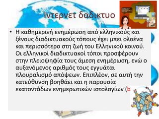 Ιντερνετ δαδικτυο
• Η καθημερινή ενημέρωση από ελληνικούς και
ξένους διαδικτυακούς τόπους έχει μπει ολοένα
και περισσότερο στη ζωή του Ελληνικού κοινού.
Οι ελληνικοί διαδικτυακοί τόποι προσφέρουν
στην πλειοψηφία τους άμεση ενημέρωση, ενώ ο
αυξανόμενος αριθμός τους εγγυάται
πλουραλισμό απόψεων. Επιπλέον, σε αυτή την
κατεύθυνση βοηθάει και η παρουσία
εκατοντάδων ενημερωτικών ιστολογίων (blogs).
 