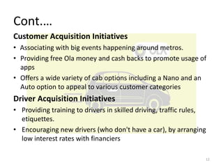 Cont.…
Customer Acquisition Initiatives
• Associating with big events happening around metros.
• Providing free Ola money and cash backs to promote usage of
apps
• Offers a wide variety of cab options including a Nano and an
Auto option to appeal to various customer categories
Driver Acquisition Initiatives
• Providing training to drivers in skilled driving, traffic rules,
etiquettes.
• Encouraging new drivers (who don't have a car), by arranging
low interest rates with financiers
12
 