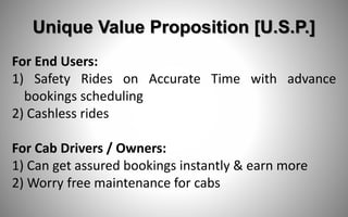 Unique Value Proposition [U.S.P.]
For End Users:
1) Safety Rides on Accurate Time with advance
bookings scheduling
2) Cashless rides
​For Cab Drivers / Owners:
1) Can get assured bookings instantly & earn more
2) Worry free maintenance for cabs
 