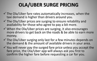 OLA/UBER SURGE PRICING
 The Ola/Uber fare rates automatically increases, when the
taxi demand is higher than drivers around you.
 The Ola/Uber prices are surging to ensure reliability and
availability for those who agree to pay a bit more.
 When the Ola/Uber prices are surging, it also encourages
more drivers to get back on the roads & be able to earn more
money.
 The Ola/Uber surging only last for a few minutes depends on
the demand & the amount of available drivers in your area.
 You will never pay the surged fare price unless you accept the
fare price, the Ola/Uber app will always ask you first to
confirm the higher fare before requesting a car for you.
 
