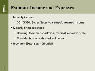 Estimate Income and Expenses
• Monthly income
• SSI, SSDI, Social Security, earned/unearned income
• Monthly living expenses
• Housing, food, transportation, medical, recreation, etc.
• Consider how any shortfall will be met
• Income – Expenses = Shortfall
10
 