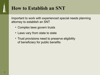 How to Establish an SNT
Important to work with experienced special needs planning
attorney to establish an SNT
• Complex laws govern trusts
• Laws vary from state to state
• Trust provisions need to preserve eligibility
of beneficiary for public benefits
12
 