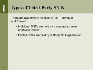 13
There are two primary types of SNTs – Individual
and Pooled
• Individual SNTs are held by a corporate trustee
or private trustee
• Pooled SNTs are held by a Nonprofit Organization
Types of Third-Party SNTs
 