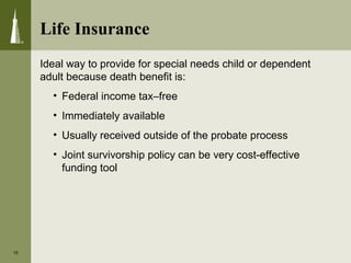 Life Insurance
15
Ideal way to provide for special needs child or dependent
adult because death benefit is:
• Federal income tax–free
• Immediately available
• Usually received outside of the probate process
• Joint survivorship policy can be very cost-effective
funding tool
 