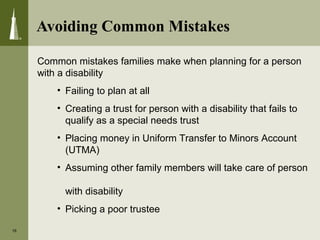 Avoiding Common Mistakes
16
Common mistakes families make when planning for a person
with a disability
• Failing to plan at all
• Creating a trust for person with a disability that fails to
qualify as a special needs trust
• Placing money in Uniform Transfer to Minors Account
(UTMA)
• Assuming other family members will take care of person
with disability
• Picking a poor trustee
 
