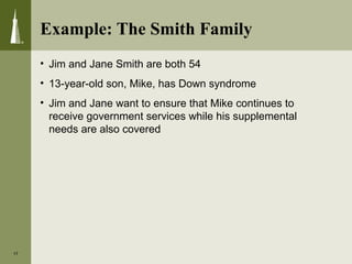 Example: The Smith Family
• Jim and Jane Smith are both 54
• 13-year-old son, Mike, has Down syndrome
• Jim and Jane want to ensure that Mike continues to
receive government services while his supplemental
needs are also covered
17
 