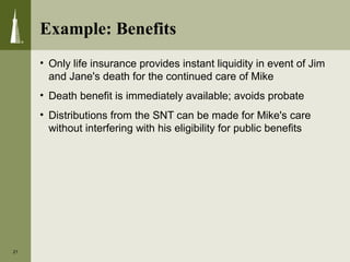 • Only life insurance provides instant liquidity in event of Jim
and Jane's death for the continued care of Mike
• Death benefit is immediately available; avoids probate
• Distributions from the SNT can be made for Mike's care
without interfering with his eligibility for public benefits
21
Example: Benefits
 