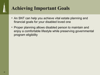 Achieving Important Goals
• An SNT can help you achieve vital estate planning and
financial goals for your disabled loved one
• Proper planning allows disabled person to maintain and
enjoy a comfortable lifestyle while preserving governmental
program eligibility
22
 