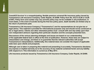 TransACE Survivor®
is a nonparticipating, flexible premium universal life insurance policy issued by
Transamerica Life Insurance Company, Cedar Rapids, IA 52499. Policy form No. ICC12 UL06 or UL06
(CVAT). Policy form and number may vary and this policy may not be available in all jurisdictions. In
most states, in the event of suicide during the first two policy years, death benefits are limited only to
the return of premiums paid.
Transamerica Life Insurance Company (“Transamerica”) and its representatives do not give tax or
legal advice. This material is provided for informational purposes only and should not be construed as
tax or legal advice. Clients and other interested parties must consult with and rely solely upon their
own independent advisors regarding their particular situation and the concepts presented here.
Discussions of the various planning strategies and issues are based on our understanding
of the applicable federal laws in effect at the time of publication. However, these laws are subject to
interpretation and change, and there is no guarantee that the relevant authorities will accept
Transamerica’s interpretations. Additionally, this material does not consider the impact of applicable
state laws upon clients and prospects.
Although care is taken in preparing this material and presenting it accurately, Transamerica disclaims
any express or implied warranty as to the accuracy of any material contained herein and any liability
with respect to it. This information is current as of May 2013 .
Life insurance products issued by Transamerica Life Insurance Company, Cedar Rapids, IA 52499.
23
 