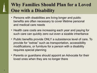 Why Families Should Plan for a Loved
One with a Disability
• Persons with disabilities are living longer and public
benefits are often necessary to cover lifetime personal
and medical care needs
• Health care costs are increasing each year and paying for
such care can quickly zero out even a sizable inheritance
• Public benefits provide ONLY a subsistence level of care. To
provide for “extras” such as transportation, accessibility
modifications, or furniture for a person with a disability
requires special planning
• Parents or guardians should appoint an Advocate for their
loved ones when they are no longer there
3
 