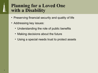 Planning for a Loved One
with a Disability
• Preserving financial security and quality of life
• Addressing key issues:
• Understanding the role of public benefits
• Making decisions about the future
• Using a special needs trust to protect assets
4
 